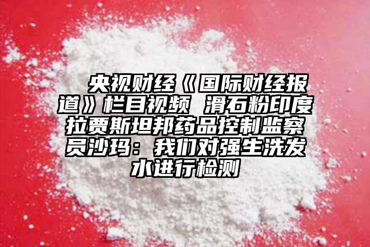  △央視財(cái)經(jīng)《國際財(cái)經(jīng)報(bào)道》欄目視頻 滑石粉印度拉賈斯坦邦藥品控制監(jiān)察員沙瑪：我們對(duì)強(qiáng)生洗發(fā)水進(jìn)行檢測