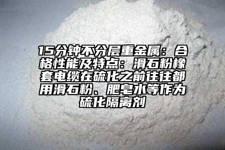 15分鐘不分層重金屬：合格性能及特點(diǎn)：滑石粉橡套電纜在硫化之前往往都用滑石粉、肥皂水等作為硫化隔離劑