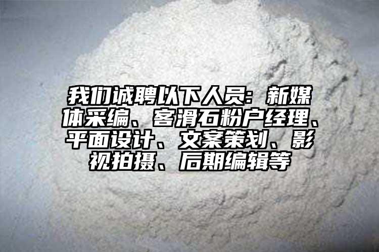 我們誠聘以下人員: 新媒體采編、客滑石粉戶經(jīng)理、平面設(shè)計、文案策劃、影視拍攝、后期編輯等