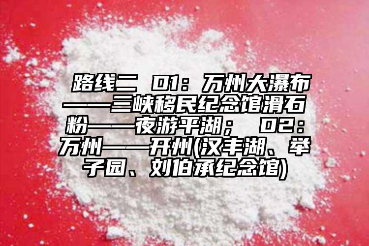  路線二 D1：萬(wàn)州大瀑布——三峽移民紀(jì)念館滑石粉——夜游平湖； D2：萬(wàn)州——開(kāi)州(漢豐湖、舉子園、劉伯承紀(jì)念館)
